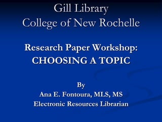 Gill Library
College of New Rochelle
Research Paper Workshop:
 CHOOSING A TOPIC

                By
   Ana E. Fontoura, MLS, MS
  Electronic Resources Librarian
 