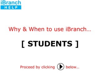 [ STUDENTS ] Proceed by clicking   below… Why & When to use iBranch… iBranch H E L P 