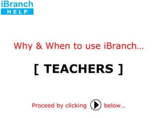 [ TEACHERS ] Proceed by clicking   below… Why & When to use iBranch… iBranch H E L P 