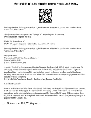 Investigation Into An Efficient Hybrid Model Of A With...
Investigation into deriving an Efficient Hybrid model of a MapReduce + Parallel Platform Data
Warehouse Architecture
Shrujan Kotturi skotturi@uncc.edu College of Computing and Informatics
Department of Computer Science
Under the Supervision of
Dr. Yu Wang yu.wang@uncc.edu Professor, Computer Science
Investigation into deriving an Efficient Hybrid model of a MapReduce + Parallel Platform Data
Warehouse Architecture
Shrujan Kotturi
University of North Carolina at Charlotte
North Carolina, USA
E mail: skotturi@uncc.edu
Abstract Parallel databases are the high performance databases in RDBMS world that can used for
setting up data intensive enterprise data warehouse but they lack scalability whereas, MapReduce
paradigm highly supports scalability, nevertheless cannot perform as good as parallel databases.
Deriving an architectural hybrid model of best of both worlds that can support high performance and
scalability at the same time.
Keywords Data Warehouse; Parallel databases; MapReduce; Scalability
I. INTRODUCTION
Parallel platform data warehouse is the one that built using parallel processing database like Teradata,
IBM Netezza etc. that support Massive Parallel Processing (MPP) architecture for data read/write
operations, unlike non parallel processing databases like Oracle, MySQL and SQL server that does
sequential row wise read/write operations without parallelism from DBMS. MapReduce paradigm is
popularized by Google, Inc.
... Get more on HelpWriting.net ...
 