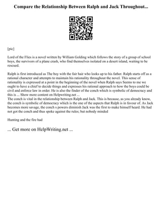 Compare the Relationship Between Ralph and Jack Throughout...
[pic]
Lord of the Flies is a novel written by William Golding which follows the story of a group of school
boys, the survivors of a plane crash, who find themselves isolated on a desert island, waiting to be
rescued.
Ralph is first introduced as The boy with the fair hair who looks up to his father. Ralph starts off as a
rational character and attempts to maintain his rationality throughout the novel. This sense of
rationality is expressed at a point in the beginning of the novel when Ralph says Seems to me we
ought to have a chief to decide things and expresses his rational approach to how the boys could be
civil and enforce law in order. He is also the finder of the conch which is symbolic of democracy and
this is ... Show more content on Helpwriting.net ...
The conch is vital in the relationship between Ralph and Jack. This is because, as you already know,
the conch is symbolic of democracy which is the one of the aspects that Ralph is in favour of. As Jack
becomes more savage, the conch s powers diminish Jack was the first to make himself heard. He had
not got the conch and thus spoke against the rules; but nobody minded
Hunting and the fire had
... Get more on HelpWriting.net ...
 