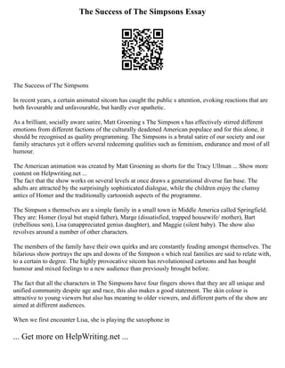 The Success of The Simpsons Essay
The Success of The Simpsons
In recent years, a certain animated sitcom has caught the public s attention, evoking reactions that are
both favourable and unfavourable, but hardly ever apathetic.
As a brilliant, socially aware satire, Matt Groening s The Simpson s has effectively stirred different
emotions from different factions of the culturally deadened American populace and for this alone, it
should be recognised as quality programming. The Simpsons is a brutal satire of our society and our
family structures yet it offers several redeeming qualities such as feminism, endurance and most of all
humour.
The American animation was created by Matt Groening as shorts for the Tracy Ullman ... Show more
content on Helpwriting.net ...
The fact that the show works on several levels at once draws a generational diverse fan base. The
adults are attracted by the surprisingly sophisticated dialogue, while the children enjoy the clumsy
antics of Homer and the traditionally cartoonish aspects of the programme.
The Simpson s themselves are a simple family in a small town in Middle America called Springfield.
They are: Homer (loyal but stupid father), Marge (dissatisfied, trapped housewife/ mother), Bart
(rebellious son), Lisa (unappreciated genius daughter), and Maggie (silent baby). The show also
revolves around a number of other characters.
The members of the family have their own quirks and are constantly feuding amongst themselves. The
hilarious show portrays the ups and downs of the Simpson s which real families are said to relate with,
to a certain to degree. The highly provocative sitcom has revolutionised cartoons and has bought
humour and mixed feelings to a new audience than previously brought before.
The fact that all the characters in The Simpsons have four fingers shows that they are all unique and
unified community despite age and race, this also makes a good statement. The skin colour is
attractive to young viewers but also has meaning to older viewers, and different parts of the show are
aimed at different audiences.
When we first encounter Lisa, she is playing the saxophone in
... Get more on HelpWriting.net ...
 
