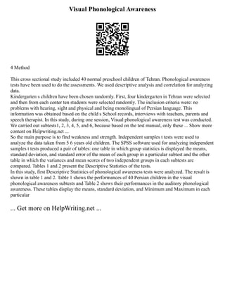 Visual Phonological Awareness
4 Method
This cross sectional study included 40 normal preschool children of Tehran. Phonological awareness
tests have been used to do the assessments. We used descriptive analysis and correlation for analyzing
data.
Kindergarten s children have been chosen randomly. First, four kindergarten in Tehran were selected
and then from each center ten students were selected randomly. The inclusion criteria were: no
problems with hearing, sight and physical and being monolingual of Persian language. This
information was obtained based on the child s School records, interviews with teachers, parents and
speech therapist. In this study, during one session, Visual phonological awareness test was conducted.
We carried out subtests1, 2, 3, 4, 5, and 6, because based on the test manual, only these ... Show more
content on Helpwriting.net ...
So the main purpose is to find weakness and strength. Independent samples t tests were used to
analyze the data taken from 5 6 years old children. The SPSS software used for analyzing independent
samples t tests produced a pair of tables: one table in which group statistics is displayed the means,
standard deviation, and standard error of the mean of each group in a particular subtest and the other
table in which the variances and mean scores of two independent groups in each subtests are
compared. Tables 1 and 2 present the Descriptive Statistics of the tests.
In this study, first Descriptive Statistics of phonological awareness tests were analyzed. The result is
shown in table 1 and 2. Table 1 shows the performances of 40 Persian children in the visual
phonological awareness subtests and Table 2 shows their performances in the auditory phonological
awareness. These tables display the means, standard deviation, and Minimum and Maximum in each
particular
... Get more on HelpWriting.net ...
 