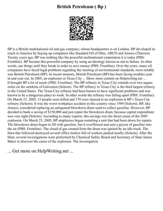 British Petroleum ( Bp )
BP is a British multinational oil and gas company; whose headquarters is on London. BP developed its
reach in America by buying up companies like Standard Oil of Ohio, ARCO and Amoco (Tharoor).
Twenty years ago, BP was nothing like the powerful multinational corporation it is today (PBS:
Frontline). BP became this powerful company by using an ideology known as run to failure. In other
words, use things until they break in order to save money (PBS: Frontline). Over the years, many oil
companies have faced legal problems regarding the meeting of environmental standards, most notably
was British Petroleum (BP). In recent memory, British Petroleum (BP) has been facing troubles year
in and year out. In 2005, an explosion in Texas City ... Show more content on Helpwriting.net ...
It brought BP a lot of assets (PBS: Frontline). The BP refinery in Texas City extends over two square
miles on the outskirts of Galveston (Schorn). The BP refinery in Texas City is the third largest refinery
in the United States. The Texas City refinery had been known to have significant problems and was
known to be a dangerous place to work. In other words the refinery was falling apart (PBS: Frontline).
On March 23, 2005, 15 people were killed and 170 were injured in an explosion at BP s Texas City
refinery (Schorn). It was the worst workplace accident in this country since 1989 (Schorn). BP, like
Amoco, considered replacing an antiquated blowdown drum used to collect gasoline. However, BP
decided to bank a saving of $150,000 and just repair the blowdown drum, because capital expenditure
was very tight (Schorn). According to many experts, this savings was the direct cause of the 2005
explosion. On March 23, 2005, BP employees began restarting a unit that had been down for repairs.
The blowdown drum began to fill with gasoline, but it overflowed and sent a geyser of gasoline into
the air (PBS: Frontline). The cloud of gas created from the drum was ignited by an idle truck. The
blast that followed destroyed several office trailers full of workers parked nearby (Schorn). After the
blast, several investigations were performed by Chemical Safety Board and Secretary of State James
Baker to discover the cause of the explosion. The investigation
... Get more on HelpWriting.net ...
 