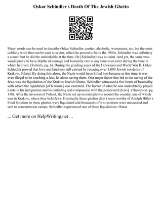 Oskar Schindler s Death Of The Jewish Ghetto
Many words can be used to describe Oskar Schindler; partier, alcoholic, womanizer, etc, but the most
unlikely word that can be used is savior, which he proved to be in the 1940s. Schindler was definitely
a sinner, but he did the unthinkable at the time, He [Schindler] was no saint. And yet, the same man
would prove to have depths of courage and humanity rare at any time even rarer during the time in
which he lived. (Roberts, pg. 6). During the grueling years of the Holocaust and World War II, Oskar
Schindler proved that love and kindness still existed by rescuing over 1,000 Jewish residents of
Krakow, Poland. By doing this alone, the Nazis would have killed him because at that time, it was
even illegal to be touching a Jew, let alone saving them. One major factor that led to the saving of the
Jews was the liquidation of the Krakow Jewish Ghetto, Schindler witnessed a few hours of beastiality
with which the liquidation [of Krakow] was executed. The horror of what he saw undoubtedly played
a role in his indignation and his unfailing and compassion with the persecuted [Jews]. (Thompson. pg.
138). After the invasion of Poland, the Nazis set up several ghettos around the country, one of which
was in Krakow, where they held Jews. Eventually these ghettos didn t seem worthy of Adolph Hitler s
Final Solution so these ghettos were liquidated and thousands of it s residents were massacred and
sent to concentration camps, Schindler experienced one of these liquidations. Oskar
... Get more on HelpWriting.net ...
 