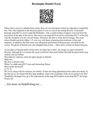 Brennaghs Hamlet Essay
Often when a movie is adapted from a play, there are several aspects which are adjusted or completely
lost. This often depends on the directors point of view as well as the casting director. In Kenneth
Branagh amp;#8217;s movie amp;#8220;Hamlet ; only a small number of aspects were lost from the
movement of the play to the movie. The movie was amp;#8216;word for word amp;#8217; of the play
with the exception of a few moved silique. Therefore, the plot or order did not change. The scene
where Hamlet meets his father, 1.5, was very well done; conjuring great emotions of fear and
suspense. In addition, the final scene was adequately performed evoking anxiety and thrill for the
viewer. The ghost of Hamlet was very disappointing at first ... Show more content on Helpwriting.net
...
As the ghost of Hamlet holds out his arms, he looks like a robot., the image of a ghost should be
flowing. Although he is in amour the scene could have been much better shot had the ghost been more
realistic and not robotic.
This letdown continues when the ghost speaks to Hamlet:
Mark me...
My hour is almost come
When I to sulph amp;#8217;rous and tormenting flames
Must render up myself.
(1.5.2 5)
His voice, along with his motions, are robotic. It does not bring apprehension but rather discontent. In
the first act we are faced with this large problem, what is the remainder of the movie going to be like?
Thankfully, Branagh lives up to the expectations as the amp;#8216;ghost scene amp;#8217; develops.
Firstly, the
... Get more on HelpWriting.net ...
 