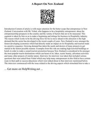 A Report On New Zealand
Introduction Content of article is with major attention for the better scope that entrepreneur in New
Zealand. Conversation with Mr. Vishal, who happens to be a hospitality entrepreneur; about the
entrepreneurship prospects in the country and the variety of factors that are to be measured. This
segment is taken by him so as to make a beginning and enlarge his business in Hospitality industry.
The reason which works to be the driving force for his to move ahead in this direction is the high
demand that the sector has developed in the recent couple of years. New Zealand is now amongst the
fastest developing economies which had directly made an impact on its Hospitality and tourism trade
in a positive sequence. Growing demand has taken the needs and desires of many projects to get
started in the fastest possible manner. Examples from this side are making high towered buildings or
hotels in order to make a sound tourism promotion because New Zealand is considered to be amongst
the most popular tourist destinations which can boast of its, lakes, scenic beauty, adventure activities
and many other projects of similar nature. Interview An interview was taken that included various
questions that were asked from Vishal which may help many entrepreneurs in this field to have certain
route in their path to success.Questions which were talked about in that interview mentioned below.
The interview commenced with the issue related to the driving aspects which stimulated him to take a
... Get more on HelpWriting.net ...
 