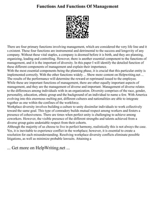 Functions And Functions Of Management
There are four primary functions involving management, which are considered the very life line and it
s existent. These four functions are instrumental and detrimental to the success and longevity of any
company. Without these vital staples, a company is doomed before it is birth, and they are planning,
organizing, leading and controlling. However, there is another essential component to the functions of
management, and it is the important of diversity. In this paper I will identify the detailed function of
these different components of management and explain their importance.
With the most essential components being the planning phase, it is crucial that this particular entity is
implemented correctly. With the other functions widely ... Show more content on Helpwriting.net ...
The results of the performance will determine the reward or reprimand issued to the employee.
While these are important functions of management, there are other equally important aspects of
management, and they are the management of diverse and important. Management of diverse relates
to the differences among individuals with in an organization. Diversity comprises of the race, gender,
personality, education, ethnic group and the background of an individual to name a few. With America
evolving into this enormous melting pot, different cultures and nationalities are able to integrate
together as one within the confines of the workforce.
Workplace diversity involves building a culture to unity dissimilar individuals to work collectively
toward the same goal. This type of comradery builds mutual respect among workers and fosters a
presence of cohesiveness. There are times when perfect unity is challenging to achieve among
coworkers. However, the visible presence of the different strengths and talents achieved from a
diverse group gains undeniable respect from their cohorts.
Although the majority of us choose to live in perfect harmony, realistically this is not always the case.
Yes, it is inevitable to experience conflict in the workplace; however, it is essential to create a
resolution for each misunderstanding. Resolving workplace diversity conflicts eliminate possible
litigations, as well as minimize probable lawsuits. Attaining a
... Get more on HelpWriting.net ...
 