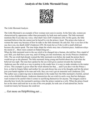 Analysis of the Little Mermaid Essay
The Little Mermaid Analysis
The Little Mermaid is an example of how woman were seen in society. In the fairy tale, women are
characterized by appearance rather than personality by both men and women. The little mermaid
mentions But if you take my voice, what shall I have left? (Anderson 226). In this quote, the little
mermaid believes that she cannot just be herself to win the prince s heart. The prince also looks at
women the same way because of how he talks to the little mermaid. He asks her, You ve no fear of the
sea, have you, my dumb child? (Anderson 229). He treats her as if she is still a small child just
because she cannot speak. The tone helps shape the whole story into a feminist piece. Anderson relays
the moral of ... Show more content on Helpwriting.net ...
When the little mermaid went to the sea witch to be changed into a human, she told her, How stupid of
you! Still, you shall have your way, and it ll bring you into misfortune, my lovely Princess (Anderson
226). The sea witch had already warned the little mermaid even before she made the potion that it
would not go as she planned. The little mermaid, being young and foolish about love, did what she
believed was right. The tone here spoken by the sea witch gives caution towards the mermaid.
Anderson uses the witch as a way to portray to the reader how it is easy to make mistakes in the matter
of love. This example is given when the witch informs her that, ... and if you don t win the Prince s
love, so that he forgets father and mother for you and always has you in his thoughts and lets the priest
join your hands together to be man and wife, they you won t get an immortal soul (Anderson 226).
The author uses a reproving tone to demonstrate to the reader how the little mermaid is foolish, carried
away in her childish dreams. Anderson characterizes the sea witch in such a way that her dialogues
warn women to be careful when it comes to sacrificing themselves for anyone. The imagery used to
describe how lovely the mermaid is portrays what the prince wanted as a wife. When the prince found
her on the shore and took her in as one of his own people, he took care of and adored her, but he
would not marry her because she could not
... Get more on HelpWriting.net ...
 