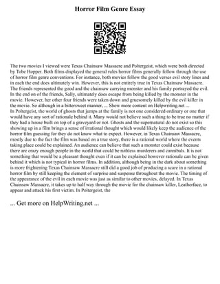 Horror Film Genre Essay
The two movies I viewed were Texas Chainsaw Massacre and Poltergeist, which were both directed
by Tobe Hopper. Both films displayed the general rules horror films generally follow through the use
of horror film genre conventions. For instance, both movies follow the good verses evil story lines and
in each the end does ultimately win. However, this is not entirely true in Texas Chainsaw Massacre.
The friends represented the good and the chainsaw carrying monster and his family portrayed the evil.
In the end on of the friends, Sally, ultimately does escape from being killed by the monster in the
movie. However, her other four friends were taken down and gruesomely killed by the evil killer in
the movie. So although in a bittersweet manner, ... Show more content on Helpwriting.net ...
In Poltergeist, the world of ghosts that jumps at the family is not one considered ordinary or one that
would have any sort of rationale behind it. Many would not believe such a thing to be true no matter if
they had a house built on top of a graveyard or not. Ghosts and the supernatural do not exist so this
showing up in a film brings a sense of irrational thought which would likely keep the audience of the
horror film guessing for they do not know what to expect. However, in Texas Chainsaw Massacre,
mostly due to the fact the film was based on a true story, there is a rational world where the events
taking place could be explained. An audience can believe that such a monster could exist because
there are crazy enough people in the world that could be ruthless murderers and cannibals. It is not
something that would be a pleasant thought even if it can be explained however rationale can be given
behind it which is not typical in horror films. In addition, although being in the dark about something
is more frightening Texas Chainsaw Massacre still did a good job of producing a scare in a rational
horror film by still keeping the element of surprise and suspense throughout the movie. The timing of
the appearance of the evil in each movie was just as similar to other movies, delayed. In Texas
Chainsaw Massacre, it takes up to half way through the movie for the chainsaw killer, Leatherface, to
appear and attack his first victim. In Poltergeist, the
... Get more on HelpWriting.net ...
 