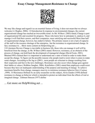 Essay Change Management-Resistance to Change
We may like change and regard it as an essential feature of living; it does not mean that we always
welcome it ( Hughes, 2006). 1.0 Introduction In response to environmental changes, the current
organizational change has reached an irreversible trend. As Mr. M Beer ( 2003) stated, Change is part
of organisational life and essential for progress. Those who know how to anticipate it, catalyse it, and
manage it will find their careers, and their companies, more satisfying and successful More than half
of organizational change, however, has ended in failure. The primary reason is not a lack of capacity
of the staff or the resource shortage of the enterprise , but the resistance to organizational change. In
fact, resistance to ... Show more content on Helpwriting.net ...
2.0 Literature Review Change is inevitable in business life, those who can manage it well will be
beneficial from the change, as Mr. M Beer (2003) stated. However, resistance, as an obstacle of the
process of change, can hold back the development of managerial change (David Foote, 2001).
Bhutan(1995) claimed that it is important to understand one s state of mind in order to make them
accept the change. To figure out the possible reasons why people tend to resist when it comes to make
some changes. According to De Jag er (2001) , most people are reluctant to change resulting from
their suspicions and fear to the new challenges. Resistance can also occur when change goes against
their habits or values ( Robbins Sanghai, 2006). Kotellnikov (2001) stated that employees could resist
because they have an inadequate understanding of the purpose and meaning of change. To achieve
maximum benefits from change, managers must try to minimise resistance behavior first ( Coetsee
,1999). 3.0 Resistance Defined As an early researcher on this subject, Alvin Zander (1950) defined
resistance to change as behavior which is intended to protect an individual from the effects of real or
imagined change . Zaltman Duncan (1977) define
... Get more on HelpWriting.net ...
 