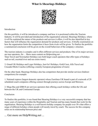 What Is Shearings Holidays
Introduction
On this portfolio, it will be introduced a company and how it is positioned within the Tourism
Industry. It will be provided and introduction of the organisation selected, Shearings Holidays, where
it will be explained the nature of the products and services it offers, it will be also identified its key
factors that will influence the organisation demand for products and services. A briefly examination on
how the organisation limits the competition it faces from rivals will be given. To finalize the portfolio
a summarized conclusion will be given on the overall behaviour of the company s structure.
The tourism industry is complex and it offers different services and products. One of its major services
are tour operators, for ... Show more content on Helpwriting.net ...
Titan Travel and Newmarket Holidays (are both larger coach operators that offer types of holidays
such as rail, escorted river and sea cruise tours).
3. Grand UK Holidays and Leger Holidays, Just Go! Holidays, Gold Crest, Alfa Travel and
Crusader/Motts Coaches (offering a mainly European programme of tours)
On the other hand, Shearings Holidays also has competitors that provide similar services (Indirect
competitors) for example:
1. National express (largest domestic operator) whose Eurolines UK brand is part of a network of 29
scheduled coach companies offering connect through journeys across Europe and Morocco.
2. Mega Bus and iDBUS are services operators that offering coach holidays within the UK and
between the UK and Continental Europe.
Conclusion
To finalize this portfolio, it was found that Shearing Holidays is a very successful company that has
many years of experience within the Hospitality and Tourism and has many brands that work for the
organisation. Shearing Holidays is a well known holiday company for people over 50 s that offers a
range of different holidays where people will mostly travel by coach. The success for this company
relies on its relationship between price and
... Get more on HelpWriting.net ...
 