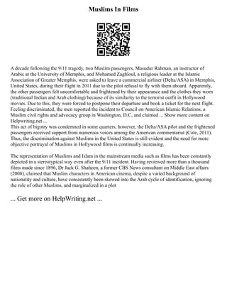 Muslims In Films
A decade following the 9/11 tragedy, two Muslim passengers, Masudur Rahman, an instructor of
Arabic at the University of Memphis, and Mohamed Zaghloul, a religious leader at the Islamic
Association of Greater Memphis, were asked to leave a commercial airliner (Delta/ASA) in Memphis,
United States, during their flight in 2011 due to the pilot refusal to fly with them aboard. Apparently,
the other passengers felt uncomfortable and frightened by their appearance and the clothes they worn
(traditional Indian and Arab clothing) because of its similarity to the terrorist outfit in Hollywood
movies. Due to this, they were forced to postpone their departure and book a ticket for the next flight.
Feeling discriminated, the men reported the incident to Council on American Islamic Relations, a
Muslim civil rights and advocacy group in Washington, D.C, and claimed ... Show more content on
Helpwriting.net ...
This act of bigotry was condemned in some quarters, however, the Delta/ASA pilot and the frightened
passengers received support from numerous voices among the American commentariat (Cole, 2011).
Thus, the discrimination against Muslims in the United States is still evident and the need for more
objective portrayal of Muslims in Hollywood films is continually increasing.
The representation of Muslims and Islam in the mainstream media such as films has been constantly
depicted in a stereotypical way even after the 9/11 incident. Having reviewed more than a thousand
films made since 1896, Dr Jack G. Shaheen, a former CBS News consultant on Middle East affairs
(2008), claimed that Muslim characters in American cinema, despite a varied background of
nationality and culture, have consistently been skewed into the Arab cycle of identification, ignoring
the role of other Muslims, and marginalized in a plot
... Get more on HelpWriting.net ...
 