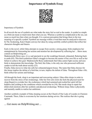 Importance of Symbols Essay
Importance of Symbols
In all novels the use of symbols are what make the story feel so real to the reader. A symbol as simple
as a bird can mean so much more then what you see. Whereas a symbol as complicated as the sea, can
mean so much less then what you thought. It is a person perception that brings them to the true
meaning of a specific symbol. Symbols are message within a word that must be analyzed to discover.
In The Awakening, Kate Chopin conveys her ideas by using carefully crafted symbols that reflect her
characters thoughts and futures.
Early in the novel, while Edna attempts to escape from society s strong grasp, birds emphasize her
entanglement by forecasting her actions and monitor her development by reflecting her ... Show more
content on Helpwriting.net ...
Mademoiselle Reisz says, it is a sad spectacle to see the weaklings bruised, exhausted, fluttering back
to earth (83). This bird symbolizes Edna?s struggle to become the master of her own life as well as her
failure to achieve this goal. Mademoiselle Reisz understands that Edna cannot fight society and uses
birds to demonstrate this knowledge. The bird, like Edna, is the only one who possessed sufficient
candor to tell the truth about society (23).
Finally, Edna moves to what she calls her exhausted pigeon house. The name that Edna chooses for
this house implies the defeat of a bird that, in turn, implies the defeat of Edna. Throughout Edna s life,
birds reflect her actions and feelings.
All through the book, sleep is an important and reoccurring subject. Edna often sleeps in order to
recover from the stress of her awakenings. After her first solo swim she feels the physical need for
sleep [begin] to overtake her; the exuberance which had sustained and exalted her spirit left her
helpless and yielding to the conditions which crowded her in (34). She needs sleep to repair her
disheveled emotions after her aesthetic and physical awakenings. Without sleep, Edna is physically
and mentally unable to realize her ambitions.
Another symbolic example of Edna sleeping occurs at the Church of Our Lady of Lourdes in Cheniere
Caminada. There, Edna is overcome by her emotions during service. She realizes that she is going
against
... Get more on HelpWriting.net ...
 