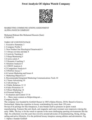 Swot Analysis Of Alpina Watch Company
MARKETING COMMUNICATIONS ASSIGNMENT
ALPINA WATCH COMPANY
Mohamed Ridzam Bin Mohamed Hussein (Sam)
CT0248735
TABLE OF CONTENTS PAGE
1. Executive Summary 3
2. Company Profile 3
3. New Product line Horological Smartwatch 4
3.1 Always on time and date 4
3.2 Activity Tracking 4
3.3 Sleep Monitoring 5
3.4 Active alerts 5
3.5 Dynamic Coaching 5
4. Situation Analysis 6
4.1 SWOT Analysis 6
4.2 Competitors Analysis 6
4.3 PESTLE forces 7
4.4 Current Marketing and Issues 8
5. Marketing Objectives 9
6. Recommended Integrated Marketing Communications Tools 10
6.1 Teaser Advertising 10
6.2 Advertising 11
6.3 Public Relations 12 13
6.4 Sales Promotion 14
6.5 Direct Marketing 14
6.6 Personal Selling 15
7. Evaluation and Control 15 16
8. ... Show more content on Helpwriting.net ...
Company Profile
The company was founded by Gottlieb Hauser in 1883 (Alpina History, 2014). Based in Geneva,
Switzerland, Alpina has expertise in luxury watchmaking for more than 130 years.
On top of its prestige for fine timepieces, it also brands itself as pioneers in sports watch
manufacturing. Features like anti shock, anti magnetic and water resistant were impressive during the
early 1900s. The key is for the watch to operate in the most challenging sporting environments like the
Alps. Its collections over the years have revolve around advocates of mountaineering, flying, diving,
sailing and active lifestyles. It is the preferred luxury timepiece among athletes and adventurists. Fig.
1: Alpina s founder Gottlieb
 