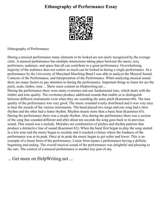 Ethnography of Performance Essay
Ethnography of Performance
During a musical performance many elements to be looked are not easily recognized by the average
critic. A musical performance has multiple interactions taking place between the music, text,
performers, audience, and space that all can contribute to a great performance. Overwhelming
majority of the audience does not realize so much can be looked at during a single performance. At a
performance by the University of Maryland Marching Band I was able to analyze the Musical Sound,
Contexts of the Performance, and Interpretation of the Performance. When analyzing musical sound
there are many factors to pay attention to during the performance. Important things to listen for are the
pitch, scale, timbre, tone ... Show more content on Helpwriting.net ...
During the performance there were many overtones and one fundamental tone, which deals with the
timbre and tone quality. The overtones produce additional sounds that enable us to distinguish
between different instruments even when they are sounding the same pitch (Kaemmer:60). The tone
quality of the performance was very good. The music sounded evenly distributed and it was very easy
to hear the sounds of the various instruments. The band played two songs and one song had a slow
rhythm and the other had a faster rhythm. Rhythm means more than a basic beat (Kaemmer:65).
During the performance there was a steady rhythm. Also during the performance there was a section
of the song that sounded different and after about ten seconds the song goes back to its previous
sound. That sound was a melody. Melodies are combination of pitches and rhythm patterns that
produce a distinctive line of sound (Kaemmer:62). When the band first began to play the song started
in a low tone and the music began to escalate and it reached a climax where the loudness of the
performance was at its peak. Once at its peak the music began to get softer and lower. This is an
example of a linear form of the performance. Linear form means a performance having a definite
beginning and ending. The overall musical sound of the performance was delightful and pleasing to
the ears. The context of a musical performance is another key part of any
... Get more on HelpWriting.net ...
 