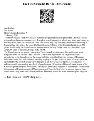 The First Crusades During The Crusades
Jeet Kothari
Mr. Turner
Honors British Literature A
29 January 2016
The First Crusades The First Crusades were military planned missions planned by Christian leaders;
the proclaimed purpose was to recover Jerusalem as well as Antioch, which were in an area known as
the Holy Land, from the controls of Turks. The reason why they feature so prominently in history is
because they were one of the longest battles in history. All three of the Crusades lasted about 200
years. Additionally, the Crusades were a major reason for why Europe came out of the Dark Ages.
After 200 years of darkness, Europe had a rebirth.
The Crusades were not an early example of European colonization even if they did create some
kingdoms there for a while. ( The Crusades ). It has been argued that the knights who went
adventuring in the Crusades were the second and third sons of nobles who, because of European
inheritance rules, had little to look forward by staying in Europe. However, most of the people who
responded to the call to Crusade weren t knights at all; they were poor people. Secondly, most of
nobles who did go crusading were lords of grand estates. ( Crusades .) This analysis of people of the
Crusades ignores religious motivations. History has approached religions as occurrences. For instance,
the unpredictable environments of Mesopotamia and Egypt led to a belief in various types of Gods
which would help solve each of their problems. However, just as the world shape religion, religious
... Get more on HelpWriting.net ...
 