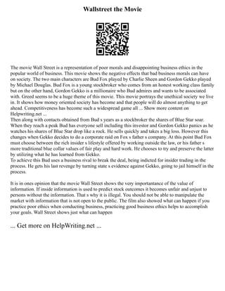 Wallstreet the Movie
The movie Wall Street is a representation of poor morals and disappointing business ethics in the
popular world of business. This movie shows the negative effects that bad business morals can have
on society. The two main characters are Bud Fox played by Charlie Sheen and Gordon Gekko played
by Michael Douglas. Bud Fox is a young stockbroker who comes from an honest working class family
but on the other hand, Gordon Gekko is a millionaire who Bud admires and wants to be associated
with. Greed seems to be a huge theme of this movie. This movie portrays the unethical society we live
in. It shows how money oriented society has become and that people will do almost anything to get
ahead. Competitiveness has become such a widespread game all ... Show more content on
Helpwriting.net ...
Then along with contacts obtained from Bud s years as a stockbroker the shares of Blue Star soar.
When they reach a peak Bud has everyone sell including this investor and Gordon Gekko panics as he
watches his shares of Blue Star drop like a rock. He sells quickly and takes a big loss. However this
changes when Gekko decides to do a corporate raid on Fox s father s company. At this point Bud Fox
must choose between the rich insider s lifestyle offered by working outside the law, or his father s
more traditional blue collar values of fair play and hard work. He chooses to try and preserve the latter
by utilizing what he has learned from Gekko.
To achieve this Bud uses a business rival to break the deal, being indicted for insider trading in the
process. He gets his last revenge by turning state s evidence against Gekko, going to jail himself in the
process.
It is in ones opinion that the movie Wall Street shows the very importantance of the value of
information. If inside information is used to predict stock outcomes it becomes unfair and unjust to
persons without the information. That s why it is illegal. You should not be able to manipulate the
market with information that is not open to the public. The film also showed what can happen if you
practice poor ethics when conducting business, practicing good business ethics helps to accomplish
your goals. Wall Street shows just what can happen
... Get more on HelpWriting.net ...
 