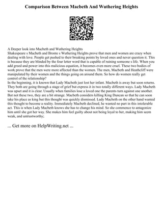 Comparison Between Macbeth And Wuthering Heights
A Deeper look into Macbeth and Wuthering Heights
Shakespeare s Macbeth and Bronte s Wuthering Heights prove that men and women are crazy when
dealing with love. People get pushed to their breaking points by loved ones and never question it. This
is because they are blinded by the four letter word that is capable of ruining someone s life. When you
add greed and power into this malicious equation, it becomes even more cruel. These two bodies of
work prove that the men were more affected than the women. The men, Macbeth and Heathcliff were
manipulated by their women and the things going on around them. So how do women really get
control of the relationship?
In the beginning, it is known that Lady Macbeth just lost her infant. Macbeth is away but soon returns.
They both are going through a stage of grief but express it in two totally different ways. Lady Macbeth
was upset and it is clear. Usually when families lose a loved one the parents turn against one another.
But not these two, they are a bit strange. Macbeth considers killing King Duncan so that he can soon
take his place as king but this thought was quickly dismissed. Lady Macbeth on the other hand wanted
this thought to become a reality. Immediately Macbeth declined, he wanted no part in this intolerable
act. This is when Lady Macbeth knows she has to change his mind. So she commence to antagonize
him until she got her way. She makes him feel guilty about not being loyal to her, making him seem
weak, and untrustworthy;
... Get more on HelpWriting.net ...
 