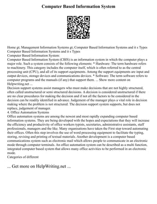 Computer Based Information System
Home gt; Management Information Systems gt; Computer Based Information Systems and it s Types
Computer Based Information Systems and it s Types
Computer Based Information System:
Computer Based Information System (CBIS) is an information system in which the computer plays a
major role. Such a system consists of the following elements: * Hardware: The term hardware refers
to machinery. This category includes the computer itself, which is often referred to as the central
processing unit (CPU), and all of its support equipments. Among the support equipments are input and
output devices, storage devices and communications devices. * Software: The term software refers to
computer programs and the manuals (if any) that support them. ... Show more content on
Helpwriting.net ...
Decision support systems assist managers who must make decisions that are not highly structured,
often called unstructured or semi structured decisions. A decision is considered unstructured if there
are no clear procedures for making the decision and if not all the factors to be considered in the
decision can be readily identified in advance. Judgement of the manager plays a vital role in decision
making where the problem is not structured. The decision support system supports, but does not
replace, judgement of manager.
4. Office Automation Systems
Office automation systems are among the newest and most rapidly expanding computer based
information systems. They are being developed with the hopes and expectations that they will increase
the efficiency and productivity of office workers typists, secretaries, administrative assistants, staff
professionals, managers and the like. Many organisations have taken the First step toward automating
their offices. Often this step involves the use of word processing equipment to facilitate the typing,
storing, revising and printing of textual materials. Another development is a computer based
communications system such as electronic mail which allows people to communicate in an electronic
mode through computer terminals. An office automation system can be described as a multi function,
integrated computer based system that allows many office activities to be performed in an electronic
mode.
Categories of different
... Get more on HelpWriting.net ...
 