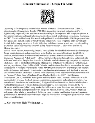Behavior Modification Therapy For Adhd
According to the Diagnostic and Statistical Manual of Mental Disorders 5th edition (DSM 5),
attention deficit hyperactivity disorder (ADHD) is a persistent pattern of inattention and/or
hyperactivity impulsivity that interferes with functioning or development, with symptoms present in
two or more settings, and negatively impacts directly on social, academic or occupational functioning
(ADHD Educational Institute). The American Psychiatric Association divides ADHD symptoms into
two categories; inattention and hyperactivity and impulsivity. These symptoms and behaviors can
include failure to pay attention to details, fidgeting, inability to remain seated, and excessive talking
(Attention Deficit/Hyperactivity Disorder 2013). Researchers seek ... Show more content on
Helpwriting.net ...
Rosch, Fosco, Pelham, Waxmonsky, Bubnik, Hawk (2015), described behavior modification therapy
based on reinforcement and/or punishment as the leading psychosocial treatment for ADHD. In
addition, behavior modification is also recommended by the American Academy of Pediatrics
(American Academy of Pediatrics 2011). Behavior therapy lacks the harsh physical and mental side
effects of medication. Despite less side effects, behavior modification therapy can prove to be quite a
challenge. There is no standard or baseline effective dose of behavior modification. Furthermore, it
can vary significantly from child to child. Behavior modification referred to in most studies, includes
some system of rating to determine if a child s ADHD symptoms improve after therapy. Researchers
utilize techniques such as daily report cards, reward cost or points system, and feedback to analyze
and monitor the child s behavior. Different levels of intensity were implemented in some studies such
as Fabiano, Pelham, Gnagy, MacLean, Coles, Chacko, Robb et al., (2007) High Behavior
Modification (HBM) included a point system and daily report cards. Teachers, counselors, or other
administrators provided feedback such as corrections on assignments and explanations when a rule
was violated. Low Behavior Modification (LBM) provided less intervention, but included feedback
without the loss or gain of points. Participants also received less praise and rewards. In the No
Behavior Modification (NBM) study weeks the children were given directions, rule violation was
corrected and noted, but explanations were not given. Pelham, Carlson, Sams, Vallano, Al (1993)
referenced other scholarly journals and findings arguing behavior modification improved academic
performance in ADHD children best when a negative consequence accompanies poor behavior, rather
than a reward for task
... Get more on HelpWriting.net ...
 