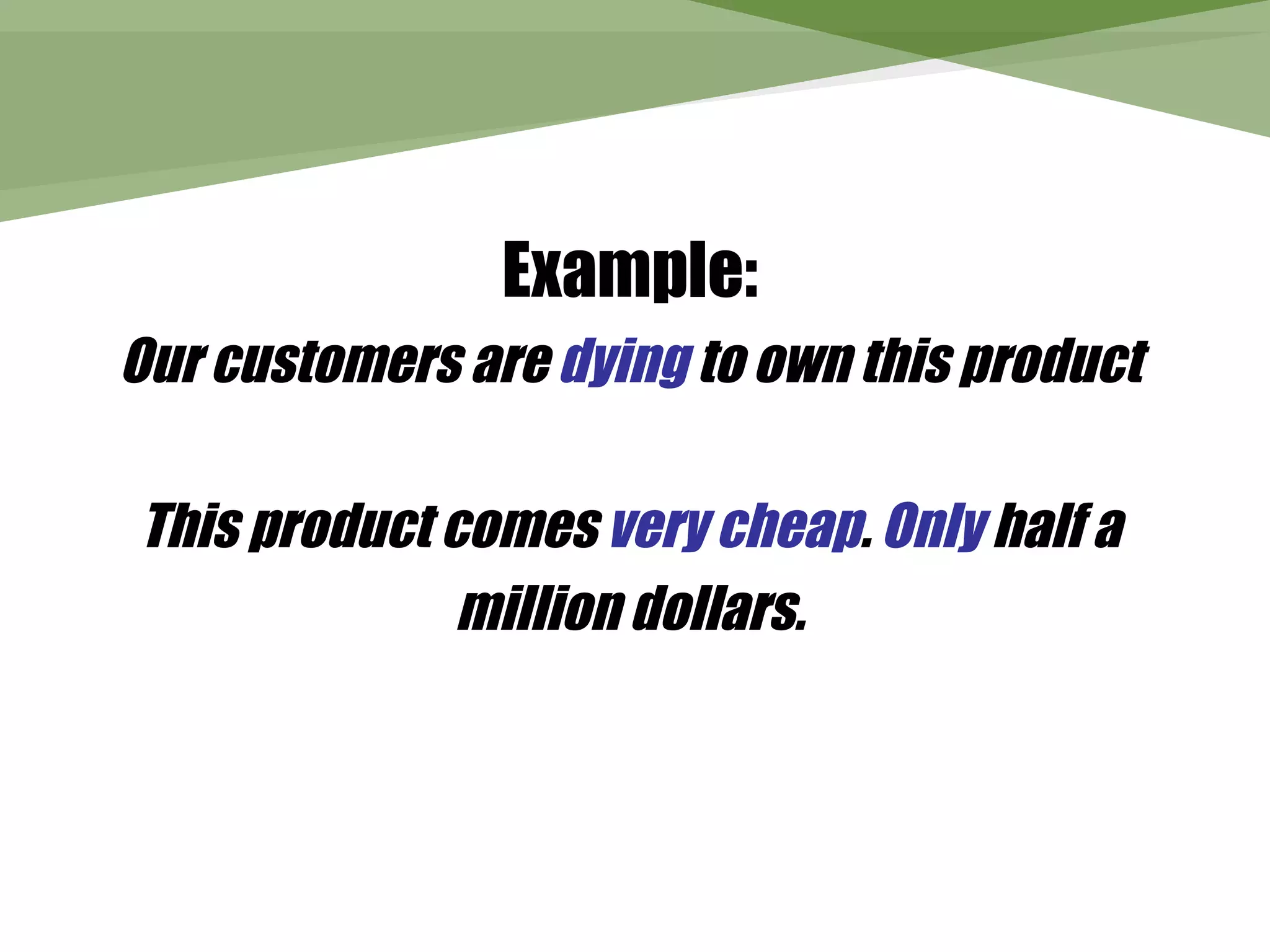 Example:
Our customers are dying to own this product

This product comes very cheap. Only half a
              million dollars.
 