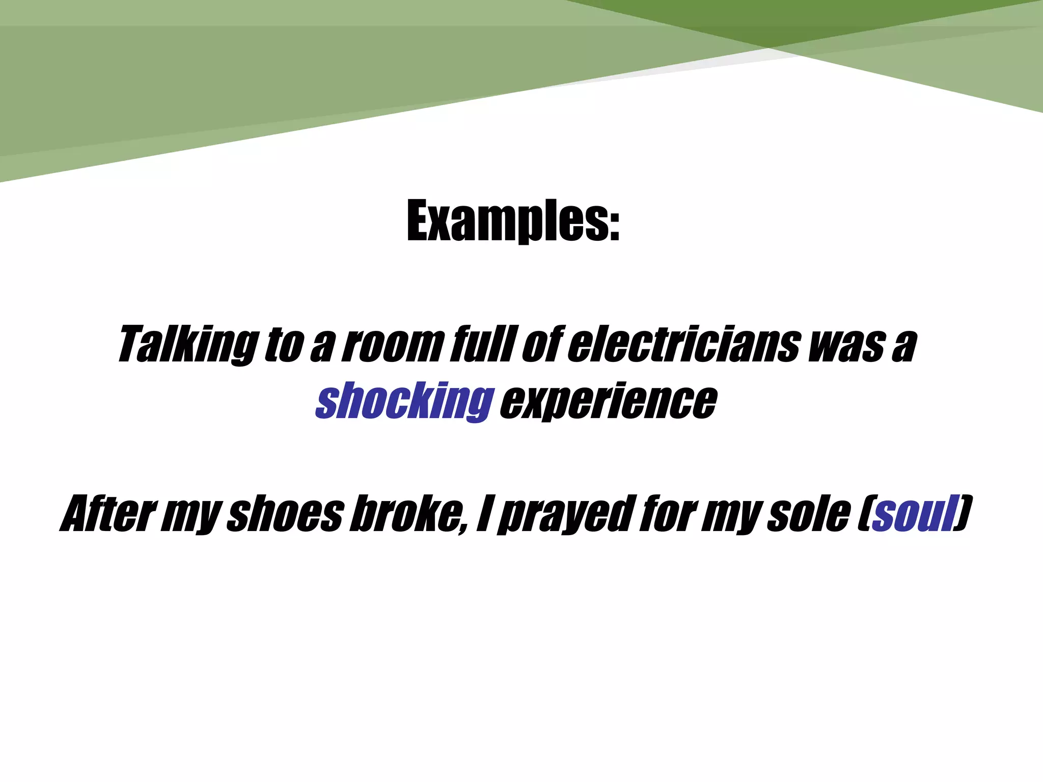 Examples:

  Talking to a room full of electricians was a
             shocking experience

After my shoes broke, I prayed for my sole (soul)
 