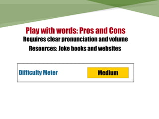 Play with words: Pros and Cons
 Requires clear pronunciation and volume
    Resources: Joke books and websites


Difficulty Meter             Medium
 