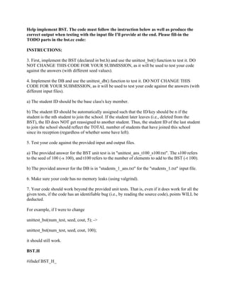 Help implement BST. The code must follow the instruction below as well as produce the
correct output when testing with the input file I'll provide at the end. Please fill-in the
TODO parts in the bst.cc code:
INSTRUCTIONS:
3. First, implement the BST (declared in bst.h) and use the unittest_bst() function to test it. DO
NOT CHANGE THIS CODE FOR YOUR SUBMISSION, as it will be used to test your code
against the answers (with different seed values).
4. Implement the DB and use the unittest_db() function to test it. DO NOT CHANGE THIS
CODE FOR YOUR SUBMISSION, as it will be used to test your code against the answers (with
different input files).
a) The student ID should be the base class's key member.
b) The student ID should be automatically assigned such that the ID/key should be n if the
student is the nth student to join the school. If the student later leaves (i.e., deleted from the
BST), the ID does NOT get reassigned to another student. Thus, the student ID of the last student
to join the school should reflect the TOTAL number of students that have joined this school
since its reception (regardless of whether some have left).
5. Test your code against the provided input and output files.
a) The provided answer for the BST unit test is in "unittest_ans_t100_s100.txt". The s100 refers
to the seed of 100 (-s 100), and t100 refers to the number of elements to add to the BST (-t 100).
b) The provided answer for the DB is in "students_1_ans.txt" for the "students_1.txt" input file.
6. Make sure your code has no memory leaks (using valgrind).
7. Your code should work beyond the provided unit tests. That is, even if it does work for all the
given tests, if the code has an identifiable bug (i.e., by reading the source code), points WILL be
deducted.
For example, if I were to change
unittest_bst(num_test, seed, cout, 5); ->
unittest_bst(num_test, seed, cout, 100);
it should still work.
BST.H
#ifndef BST_H_