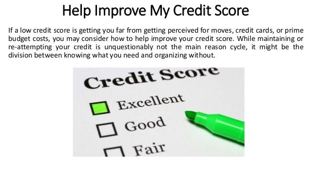 Help Improve My Credit Score
If a low credit score is getting you far from getting perceived for moves, credit cards, or prime
budget costs, you may consider how to help improve your credit score. While maintaining or
re-attempting your credit is unquestionably not the main reason cycle, it might be the
division between knowing what you need and organizing without.
 