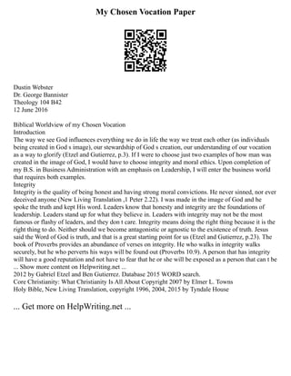 My Chosen Vocation Paper
Dustin Webster
Dr. George Bannister
Theology 104 B42
12 June 2016
Biblical Worldview of my Chosen Vocation
Introduction
The way we see God influences everything we do in life the way we treat each other (as individuals
being created in God s image), our stewardship of God s creation, our understanding of our vocation
as a way to glorify (Etzel and Gutierrez, p.3). If I were to choose just two examples of how man was
created in the image of God, I would have to choose integrity and moral ethics. Upon completion of
my B.S. in Business Administration with an emphasis on Leadership, I will enter the business world
that requires both examples.
Integrity
Integrity is the quality of being honest and having strong moral convictions. He never sinned, nor ever
deceived anyone (New Living Translation ,1 Peter 2.22). I was made in the image of God and he
spoke the truth and kept His word. Leaders know that honesty and integrity are the foundations of
leadership. Leaders stand up for what they believe in. Leaders with integrity may not be the most
famous or flashy of leaders, and they don t care. Integrity means doing the right thing because it is the
right thing to do. Neither should we become antagonistic or agnostic to the existence of truth. Jesus
said the Word of God is truth, and that is a great starting point for us (Etzel and Gutierrez, p.23). The
book of Proverbs provides an abundance of verses on integrity. He who walks in integrity walks
securely, but he who perverts his ways will be found out (Proverbs 10.9). A person that has integrity
will have a good reputation and not have to fear that he or she will be exposed as a person that can t be
... Show more content on Helpwriting.net ...
2012 by Gabriel Etzel and Ben Gutierrez. Database 2015 WORD search.
Core Christianity: What Christianity Is All About Copyright 2007 by Elmer L. Towns
Holy Bible, New Living Translation, copyright 1996, 2004, 2015 by Tyndale House
... Get more on HelpWriting.net ...
 