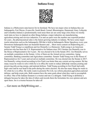 Indiana Essay
Indiana is a Midwestern state known for its farmland. We have ten major cities in Indiana they are
Indianapolis, Fort Wayne ,Evansville, South Bend, Carmel, Bloomington, Hammond, Gary, Lafayette
and Columbus.Indiana is predominantly rural areas there are are some large cities.Since we mostly
rural state,we have to depend on other things.Indiana s major industries are manufacturing,
agriculture,mining and services industries. Car and car parts were the number one exported product
for years , the pharmaceutical sales is the fastest growing industry in indiana. We have some major
tourist attractions such as the Indianapolis 500 that is held at Indianapolis Motor Speedway every year.
Downtown Indianapolis there are beautiful theaters and ... Show more content on Helpwriting.net ...
Senator Todd Young is a republican and Joe Donnelly is a Democrat. Todd young is an American
politician who has been the U.S. Representative for Indiana since 2011.Senator Joe Donnelly was in
the House of Representative for 4 years . He was elected to be in the Senate 2012. Joe Donnelly serves
on multiple committees in the Senate. A few of them are the Armed service committee, Aging
committee, Banking committee and Agriculture committee. Senator Todd Young was in the House of
Representatives for 5 years and served on multiple committee. He was elected into the Senate in 2017.
Joe Donnelly voting record according to GovTrack was better than any current serving senator. He has
many issues he wants to solve while he is in office.He wants to reduce debt,help veterans,creating and
preserving jobs,saving energy, and national defense. Todd Young according to GovTrack had really
high votes and he was head in the polls during the entire election. He also has many things he wants to
fix while he is in office. He really wants to promote Pro Life, tax reform,education,agriculture,national
defense, and help create jobs. Both senators have the same goals about what they want to accomplish
in office. One of the Indiana Senators is a trustee and one is a delegate. Todd Young is definitely a
delegate because he takes the idea of others and records them the formulates his own opinion and acts
upon them. Joe is a trustee because he takes all
... Get more on HelpWriting.net ...
 