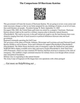 The Comparisons Of Hurricane Katrina
This government will learn the lessons of Hurricane Katrina. We are going to review every action and
make necessary changes so that we are better prepared for any challenge of nature, or act of evil men,
that could threaten our people . President George W. Bush, September 15, 2005
On august 29th, 2005, the United States gulf coast was struck by a category 5 hurricane. Hurricane
Katrina shined a light on the need for a military response plan to domestic natural disasters
(Placeholder4). The road to recovery in the gulf started out rough to say the least because there were
obstacles ranging from lack of local resources to political differences between state and local
government.
Regional Commands operating the Gulf Coast
The governors of the states of Florida, Alabama, Mississippi and Louisiana activated National Guard
Bureau (NGB) as well as Kansas, Texas and California for support (Placeholder4) (Placeholder5)
(Placeholder6). The White House declared a state of emergency under the Stafford Act and enabled
NORTHCOM to deploy available active duty and reserve troops (Placeholder3). Joint Task Force
(JTF) Poncetrain, which was later renamed JTF Katrina, had been stood up in response to the state of
emergency. This enabled a single command structure for military forces even though efforts crossed
state and political boundaries.
Military roles in responding to this natural disaster
The Army Corps of Engineers (COE) began their own operations with a three pronged
... Get more on HelpWriting.net ...
 