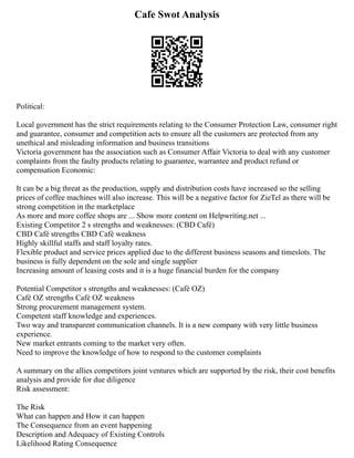 Cafe Swot Analysis
Political:
Local government has the strict requirements relating to the Consumer Protection Law, consumer right
and guarantee, consumer and competition acts to ensure all the customers are protected from any
unethical and misleading information and business transitions
Victoria government has the association such as Consumer Affair Victoria to deal with any customer
complaints from the faulty products relating to guarantee, warrantee and product refund or
compensation Economic:
It can be a big threat as the production, supply and distribution costs have increased so the selling
prices of coffee machines will also increase. This will be a negative factor for ZieTel as there will be
strong competition in the marketplace
As more and more coffee shops are ... Show more content on Helpwriting.net ...
Existing Competitor 2 s strengths and weaknesses: (CBD Café)
CBD Café strengths CBD Café weakness
Highly skillful staffs and staff loyalty rates.
Flexible product and service prices applied due to the different business seasons and timeslots. The
business is fully dependent on the sole and single supplier
Increasing amount of leasing costs and it is a huge financial burden for the company
Potential Competitor s strengths and weaknesses: (Café OZ)
Café OZ strengths Café OZ weakness
Strong procurement management system.
Competent staff knowledge and experiences.
Two way and transparent communication channels. It is a new company with very little business
experience.
New market entrants coming to the market very often.
Need to improve the knowledge of how to respond to the customer complaints
A summary on the allies competitors joint ventures which are supported by the risk, their cost benefits
analysis and provide for due diligence
Risk assessment:
The Risk
What can happen and How it can happen
The Consequence from an event happening
Description and Adequacy of Existing Controls
Likelihood Rating Consequence
 