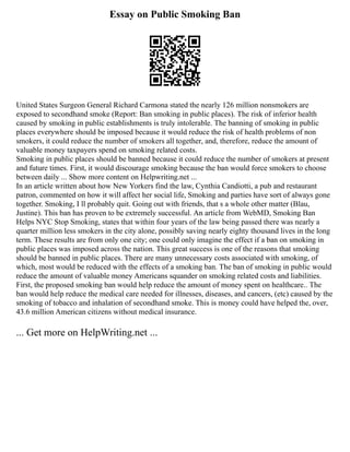 Essay on Public Smoking Ban
United States Surgeon General Richard Carmona stated the nearly 126 million nonsmokers are
exposed to secondhand smoke (Report: Ban smoking in public places). The risk of inferior health
caused by smoking in public establishments is truly intolerable. The banning of smoking in public
places everywhere should be imposed because it would reduce the risk of health problems of non
smokers, it could reduce the number of smokers all together, and, therefore, reduce the amount of
valuable money taxpayers spend on smoking related costs.
Smoking in public places should be banned because it could reduce the number of smokers at present
and future times. First, it would discourage smoking because the ban would force smokers to choose
between daily ... Show more content on Helpwriting.net ...
In an article written about how New Yorkers find the law, Cynthia Candiotti, a pub and restaurant
patron, commented on how it will affect her social life, Smoking and parties have sort of always gone
together. Smoking, I ll probably quit. Going out with friends, that s a whole other matter (Blau,
Justine). This ban has proven to be extremely successful. An article from WebMD, Smoking Ban
Helps NYC Stop Smoking, states that within four years of the law being passed there was nearly a
quarter million less smokers in the city alone, possibly saving nearly eighty thousand lives in the long
term. These results are from only one city; one could only imagine the effect if a ban on smoking in
public places was imposed across the nation. This great success is one of the reasons that smoking
should be banned in public places. There are many unnecessary costs associated with smoking, of
which, most would be reduced with the effects of a smoking ban. The ban of smoking in public would
reduce the amount of valuable money Americans squander on smoking related costs and liabilities.
First, the proposed smoking ban would help reduce the amount of money spent on healthcare.. The
ban would help reduce the medical care needed for illnesses, diseases, and cancers, (etc) caused by the
smoking of tobacco and inhalation of secondhand smoke. This is money could have helped the, over,
43.6 million American citizens without medical insurance.
... Get more on HelpWriting.net ...
 