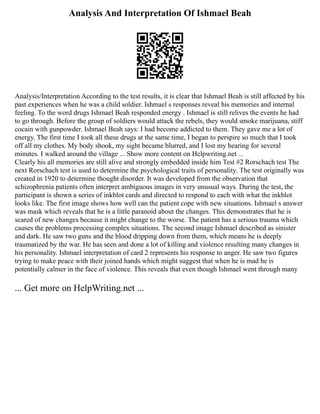 Analysis And Interpretation Of Ishmael Beah
Analysis/Interpretation According to the test results, it is clear that Ishmael Beah is still affected by his
past experiences when he was a child soldier. Ishmael s responses reveal his memories and internal
feeling. To the word drugs Ishmael Beah responded energy . Ishmael is still relives the events he had
to go through. Before the group of soldiers would attack the rebels, they would smoke marijuana, stiff
cocain with gunpowder. Ishmael Beah says: I had become addicted to them. They gave me a lot of
energy. The first time I took all these drugs at the same time, I began to perspire so much that I took
off all my clothes. My body shook, my sight became blurred, and I lost my hearing for several
minutes. I walked around the village ... Show more content on Helpwriting.net ...
Clearly his all memories are still alive and strongly embedded inside him Test #2 Rorschach test The
next Rorschach test is used to determine the psychological traits of personality. The test originally was
created in 1920 to determine thought disorder. It was developed from the observation that
schizophrenia patients often interpret ambiguous images in very unusual ways. During the test, the
participant is shown a series of inkblot cards and directed to respond to each with what the inkblot
looks like. The first image shows how well can the patient cope with new situations. Ishmael s answer
was mask which reveals that he is a little paranoid about the changes. This demonstrates that he is
scared of new changes because it might change to the worse. The patient has a serious trauma which
causes the problems processing complex situations. The second image Ishmael described as sinister
and dark. He saw two guns and the blood dripping down from them, which means he is deeply
traumatized by the war. He has seen and done a lot of killing and violence resulting many changes in
his personality. Ishmael interpretation of card 2 represents his response to anger. He saw two figures
trying to make peace with their joined hands which might suggest that when he is mad he is
potentially calmer in the face of violence. This reveals that even though Ishmael went through many
... Get more on HelpWriting.net ...
 