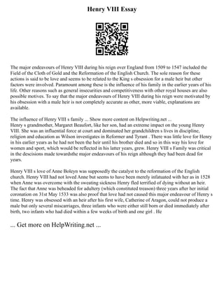 Henry VIII Essay
The major endeavours of Henry VIII during his reign over England from 1509 to 1547 included the
Field of the Cloth of Gold and the Reformation of the English Church. The sole reason for these
actions is said to be love and seems to be related to the King s obsession for a male heir but other
factors were involved. Paramount among these is the influence of his family in the earlier years of his
life. Other reasons such as general insecurities and competitiveness with other royal houses are also
possible motives. To say that the major endeavours of Henry VIII during his reign were motivated by
his obsession with a male heir is not completely accurate as other, more viable, explanations are
available.
The influence of Henry VIII s family ... Show more content on Helpwriting.net ...
Henry s grandmother, Margaret Beaufort, like her son, had an extreme impact on the young Henry
VIII. She was an influential force at court and dominated her grandchildren s lives in discipline,
religion and education as Wilson investigates in Reformer and Tyrant . There was little love for Henry
in his earlier years as he had not been the heir until his brother died and so in this way his love for
women and sport, which would be reflected in his latter years, grew. Henry VIII s Family was critical
in the descisions made towardsthe major endeavours of his reign although they had been dead for
years.
Henry VIII s love of Anne Boleyn was supposedly the catalyst to the reformation of the English
church. Henry VIII had not loved Anne but seems to have been merely infatuated with her as in 1528
when Anne was overcome with the sweating sickness Henry fled terrified of dying without an heir.
The fact that Anne was beheaded for adultery (which constituted treason) three years after her initial
coronation on 31st May 1533 was also proof that love had not caused this major endeavour of Henry s
time. Henry was obsessed with an heir after his first wife, Catherine of Aragon, could not produce a
male but only several miscarriages, three infants who were either still born or died immediately after
birth, two infants who had died within a few weeks of birth and one girl . He
... Get more on HelpWriting.net ...
 