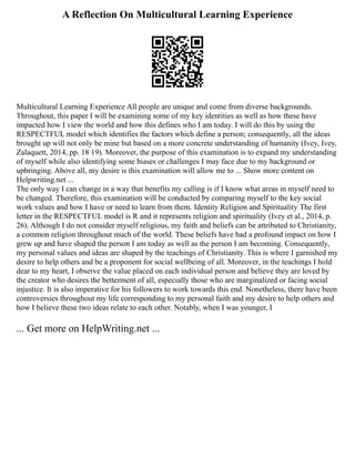 A Reflection On Multicultural Learning Experience
Multicultural Learning Experience All people are unique and come from diverse backgrounds.
Throughout, this paper I will be examining some of my key identities as well as how these have
impacted how I view the world and how this defines who I am today. I will do this by using the
RESPECTFUL model which identifies the factors which define a person; consequently, all the ideas
brought up will not only be mine but based on a more concrete understanding of humanity (Ivey, Ivey,
Zalaquett, 2014, pp. 18 19). Moreover, the purpose of this examination is to expand my understanding
of myself while also identifying some biases or challenges I may face due to my background or
upbringing. Above all, my desire is this examination will allow me to ... Show more content on
Helpwriting.net ...
The only way I can change in a way that benefits my calling is if I know what areas in myself need to
be changed. Therefore, this examination will be conducted by comparing myself to the key social
work values and how I have or need to learn from them. Identity Religion and Spirituality The first
letter in the RESPECTFUL model is R and it represents religion and spirituality (Ivey et al., 2014, p.
26). Although I do not consider myself religious, my faith and beliefs can be attributed to Christianity,
a common religion throughout much of the world. These beliefs have had a profound impact on how I
grew up and have shaped the person I am today as well as the person I am becoming. Consequently,
my personal values and ideas are shaped by the teachings of Christianity. This is where I garnished my
desire to help others and be a proponent for social wellbeing of all. Moreover, in the teachings I hold
dear to my heart, I observe the value placed on each individual person and believe they are loved by
the creator who desires the betterment of all, especially those who are marginalized or facing social
injustice. It is also imperative for his followers to work towards this end. Nonetheless, there have been
controversies throughout my life corresponding to my personal faith and my desire to help others and
how I believe these two ideas relate to each other. Notably, when I was younger, I
... Get more on HelpWriting.net ...
 