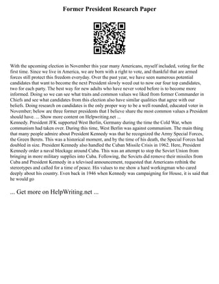 Former President Research Paper
With the upcoming election in November this year many Americans, myself included, voting for the
first time. Since we live in America, we are born with a right to vote, and thankful that are armed
forces still protect this freedom everyday. Over the past year, we have seen numerous potential
candidates that want to become the next President slowly weed out to now our four top candidates,
two for each party. The best way for new adults who have never voted before is to become more
informed. Doing so we can see what traits and common values we liked from former Commander in
Chiefs and see what candidates from this election also have similar qualities that agree with our
beliefs. Doing research on candidates is the only proper way to be a well rounded, educated voter in
November; below are three former presidents that I believe share the most common values a President
should have. ... Show more content on Helpwriting.net ...
Kennedy. President JFK supported West Berlin, Germany during the time the Cold War, when
communism had taken over. During this time, West Berlin was against communism. The main thing
that many people admire about President Kennedy was that he recognized the Army Special Forces,
the Green Berets. This was a historical moment, and by the time of his death, the Special Forces had
doubled in size. President Kennedy also handled the Cuban Missile Crisis in 1962. Here, President
Kennedy order a naval blockage around Cuba. This was an attempt to stop the Soviet Union from
bringing in more military supplies into Cuba. Following, the Soviets did remove their missiles from
Cuba and President Kennedy in a televised announcement, requested that Americans rethink the
stereotypes and called for a time of peace. His values to me show a hard workingman who cared
deeply about his country. Even back in 1946 when Kennedy was campaigning for House, it is said that
he would go
... Get more on HelpWriting.net ...
 