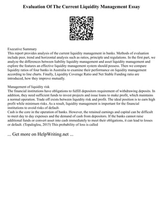 Evaluation Of The Current Liquidity Management Essay
Executive Summary
This report provides analysis of the current liquidity management in banks. Methods of evaluation
include peer, trend and horizontal analysis such as ratios, principle and regulations. In the first part, we
analyze the differences between liability liquidity management and asset liquidity management and
explore the features an effective liquidity management system should possess. Then we compare
liquidity ratios of four banks in Australia to examine their performance on liquidity management
according to line charts. Finally, Liquidity Coverage Ratio and Net Stable Funding ratio are
introduced, how they improve mutually.
Management of liquidity risk
The financial institutions have obligations to fulfill depositors requirement of withdrawing deposits. In
addition, they need sufficient funds to invest projects and issue loans to make profit, which maintains
a normal operation. Trade off exists between liquidity risk and profit. The ideal position is to earn high
profit while minimum risks. As a result, liquidity management is important for the financial
institutions to avoid risks of default.
Cash is the core in the operation of banks. However, the retained earnings and capital can be difficult
to meet day to day expenses and the demand of cash from depositors. If the banks cannot raise
additional funds or convert asset into cash immediately to meet their obligations, it can lead to losses
or default. (Topaloglou, 2015) This probability of loss is called
... Get more on HelpWriting.net ...
 