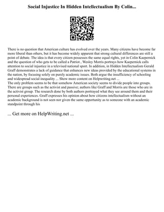 Social Injustice In Hidden Intellectualism By Colin...
There is no question that American culture has evolved over the years. Many citizens have become far
more liberal than others, but it has become widely apparent that strong cultural differences are still a
point of debate. The idea is that every citizen possesses the same equal rights, yet in Colin Kaepernick
and the question of who gets to be called a Patriot , Wesley Morris portrays how Kaepernick calls
attention to social injustice in a televised national sport. In addition, in Hidden Intellectualism Gerald
Graff demonstrates a lack of guidance that enhances new ideas provided by the educational systems in
the nation, by focusing solely on purely academic issues. Both argue the insufficiency of schooling
and widespread social inequality ... Show more content on Helpwriting.net ...
The only problem seems to be that somehow American society seems to divide people into groups.
There are groups such as the activist and passive; authors like Graff and Morris are those who are in
the activist group. The research done by both authors portrayed what they see around them and their
personal experiences. Graff expresses his opinion about how citizens intellectualism without an
academic background is not seen nor given the same opportunity as to someone with an academic
standpoint through his
... Get more on HelpWriting.net ...
 