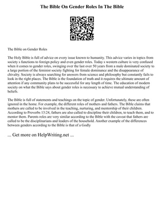 The Bible On Gender Roles In The Bible
The Bible on Gender Roles
The Holy Bible is full of advice on every issue known to humanity. This advice varies in topics from
society s functions to foreign policy and even gender roles. Today s western culture is very confused
when it comes to gender roles, swinging over the last over 50 years from a male dominated society to
a large portion of the feminist society fighting for female dominance and the disappearance of
chivalry. Society is always searching for answers from science and philosophy but constantly fails to
look in the right places. The Bible is the foundation of truth and it requires the ultimate amount of
attention if any community plans to be successful for any length of time. The education of modern
society on what the Bible says about gender roles is necessary to achieve mutual understanding of
beliefs.
The Bible is full of statements and teachings on the topic of gender. Unfortunately, these are often
ignored in the home. For example, the different roles of mothers and fathers. The Bible claims that
mothers are called to be involved in the teaching, nurturing, and mentorship of their children.
According to Proverbs 13:24, fathers are also called to discipline their children, to teach them, and to
mentor them. Parents roles are very similar according to the Bible with the caveat that fathers are
called to be the disciplinarians and leaders of the household. Another example of the differences
between genders according to the Bible is that of a Godly
... Get more on HelpWriting.net ...
 