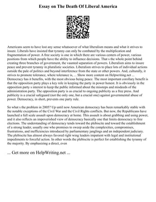 Essay on The Death Of Liberal America
Americans seem to have lost any sense whatsoever of what liberalism means and what it strives to
insure. Liberals have insisted that tyranny can only be combated by the multiplication and
fragmentation of power. A free society is one in which there are various centers of power, various
positions from which people have the ability to influence decisions. That s the whole point behind
creating three branches of government, the vaunted separation of powers. Liberalism aims to insure
peace and prevent tyranny in pluralistic societies. Liberalism strives to place lots of individual actions
outside the pale of politics and beyond interference from the state or other powers. And, culturally, it
strives to promote tolerance, where tolerance is, ... Show more content on Helpwriting.net ...
Democracy has it benefits, with the most obvious being peace. The most important corollary benefit is
that the opposition party plays a key role in keeping the party in power honest. It is obviously in the
opposition party s interest to keep the public informed about the missteps and misdeeds of the
administration party. The opposition party is as crucial to ongoing publicity as a free press. And
publicity is a crucial safeguard (not the only one, but a crucial one) against governmental abuse of
power. Democracy, in short, prevents one party rule.
So what s the problem in 2005? Up until now American democracy has been remarkably stable with
the notable exceptions of the Civil War and the Civil Rights conflicts. But now, the Republicans have
launched a full scale assault upon democracy at home. This assault is about grabbing and using power,
and it also reflects an impoverished view of democracy basically one that limits democracy to free
elections. The understanding of democracy tends toward the plebiscite and toward the establishment
of a strong leader, usually one who promises to sweep aside the complexities, compromises,
frustrations, and inefficiencies introduced by parliamentary janglings and an independent judiciary.
The plebiscite has almost always favored right wing leaders impatient with legal and institutional
impediments to forceful action. In other words the plebiscite is perfect for establishing the tyranny of
the majority. By emphasizing a direct, even
... Get more on HelpWriting.net ...
 