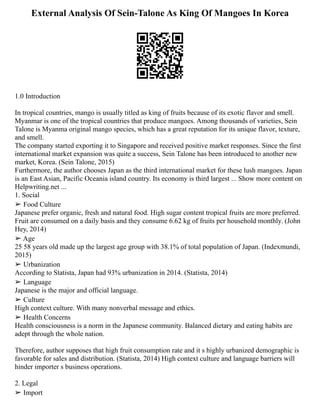 External Analysis Of Sein-Talone As King Of Mangoes In Korea
1.0 Introduction
In tropical countries, mango is usually titled as king of fruits because of its exotic flavor and smell.
Myanmar is one of the tropical countries that produce mangoes. Among thousands of varieties, Sein
Talone is Myanma original mango species, which has a great reputation for its unique flavor, texture,
and smell.
The company started exporting it to Singapore and received positive market responses. Since the first
international market expansion was quite a success, Sein Talone has been introduced to another new
market, Korea. (Sein Talone, 2015)
Furthermore, the author chooses Japan as the third international market for these lush mangoes. Japan
is an East Asian, Pacific Oceania island country. Its economy is third largest ... Show more content on
Helpwriting.net ...
1. Social
➢ Food Culture
Japanese prefer organic, fresh and natural food. High sugar content tropical fruits are more preferred.
Fruit are consumed on a daily basis and they consume 6.62 kg of fruits per household monthly. (John
Hey, 2014)
➢ Age
25 58 years old made up the largest age group with 38.1% of total population of Japan. (Indexmundi,
2015)
➢ Urbanization
According to Statista, Japan had 93% urbanization in 2014. (Statista, 2014)
➢ Language
Japanese is the major and official language.
➢ Culture
High context culture. With many nonverbal message and ethics.
➢ Health Concerns
Health consciousness is a norm in the Japanese community. Balanced dietary and eating habits are
adept through the whole nation.
Therefore, author supposes that high fruit consumption rate and it s highly urbanized demographic is
favorable for sales and distribution. (Statista, 2014) High context culture and language barriers will
hinder importer s business operations.
2. Legal
➢ Import
 