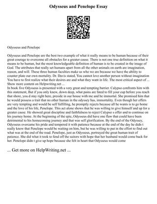 Odysseus and Penelope Essay
Odysseus and Penelope
Odysseus and Penelope are the best two example of what it really means to be human because of their
great courage to overcome all obstacles for a greater cause. There is not one true definition on what it
means to be human, but the most knowledgeable definition of human is to be created in the image of
God. The attributes that really set humans apart from all the other animals on earth are imagination,
reason, and will. These three human faculties make us who we are because we have the ability to
counter plate our own mortality. Dr. Davis stated, You cannot love another person without imagination
You have to first realize what their desires are and what they want in life. The most critical aspect of ...
Show more content on Helpwriting.net ...
In book five Odysseus is presented with a very great and tempting barrier. Calypso confronts him with
this statement, But if you only knew, down deep, what pains are fated to fill your cup before you reach
that shore, you d stay right here, preside in our house with me and be immortal. She promised him that
he would possess a trait that no other human in the odyssey has, immortality. Even though her offers
are very tempting and would be self fulfilling, he promptly rejects because all he wants is to go home
and the love of his life, Penelope. This act alone shows that he was willing to give himself and up for a
greater cause. He showed great discipline and faithfulness to reject Calypso s offer and to continue on
his journey home. At the beginning of the epic, Odysseus did have one flaw that could have been
detrimental to his homecoming journey and that was self glorification. By the end of the Odyssey,
Odysseus overcame his pride and tempered it with patience because at the end of the day he didn t
really know that Penelope would be waiting on him, but he was willing to put in the effort to find out
what was at the end of the road. Penelope, just as Odysseus, portrayed the great human trait of
patience. She did what it took to fend off the suitors with hope that her husband would come back for
her. Penelope didn t give up hope because she felt in heart that Odysseus would come
... Get more on HelpWriting.net ...
 