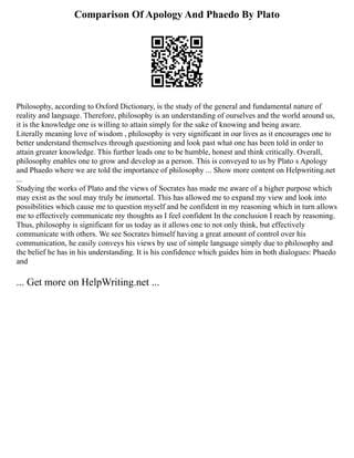 Comparison Of Apology And Phaedo By Plato
Philosophy, according to Oxford Dictionary, is the study of the general and fundamental nature of
reality and language. Therefore, philosophy is an understanding of ourselves and the world around us,
it is the knowledge one is willing to attain simply for the sake of knowing and being aware.
Literally meaning love of wisdom , philosophy is very significant in our lives as it encourages one to
better understand themselves through questioning and look past what one has been told in order to
attain greater knowledge. This further leads one to be humble, honest and think critically. Overall,
philosophy enables one to grow and develop as a person. This is conveyed to us by Plato s Apology
and Phaedo where we are told the importance of philosophy ... Show more content on Helpwriting.net
...
Studying the works of Plato and the views of Socrates has made me aware of a higher purpose which
may exist as the soul may truly be immortal. This has allowed me to expand my view and look into
possibilities which cause me to question myself and be confident in my reasoning which in turn allows
me to effectively communicate my thoughts as I feel confident In the conclusion I reach by reasoning.
Thus, philosophy is significant for us today as it allows one to not only think, but effectively
communicate with others. We see Socrates himself having a great amount of control over his
communication, he easily conveys his views by use of simple language simply due to philosophy and
the belief he has in his understanding. It is his confidence which guides him in both dialogues: Phaedo
and
... Get more on HelpWriting.net ...
 