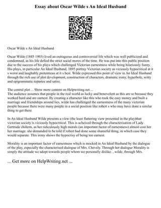 Essay about Oscar Wilde s An Ideal Husband
Oscar Wilde s An Ideal Husband
Oscar Wilde (1845 1903) lived an outrageous and controversial life which was well publicized and
condemned, as his life defied the strict social mores of the time. He was put into this public position
due to the success of his plays which challenged Victorian earnestness while being hilariously funny.
His plays, in particular An Ideal Husband, 1895 portray Victorian society as viciously hypocritical at it
s worst and laughably pretentious at it s best. Wilde expressed this point of view in An Ideal Husband
through the rich use of plot development, construction of characters, dramatic irony, hyperbole, witty
and epigrammatic repartee and satire.
The central plot ... Show more content on Helpwriting.net ...
The audience assumes that people in the real world as lucky and benevolent as this are so becuase they
worked hard and are earnest. By creating a character like this who took the easy money and built a
marriage and friendships around lies, wilde has challenged the earnestness of the many victorian
people because there were many poeple in a social position like robert s who may have done a similar
thing to get there.
In An Ideal Husband Wilde presents a view (the least flattering view presented in the play)that
victorian society is viciously hypocritical. This is acheived through the characterisation of Lady
Gertrude chiltern, as her ridiculously high morals (an important factor of earnestness) almost cost her
her marriage. she demanded to be told if robert had done some shameful thing, in which case they
would separate. This irony shows the hypocrisy of being too earnest.
Morality is an important factor of earnestness which is mocked in An Ideal Husband by the dialogue
of the play, especially the characterised dialogue of Mrs. Chevely. Through her dialogue Morality is
simply the attitude we adopt towards people whom we personally dislike. , wilde, through Mrs.
... Get more on HelpWriting.net ...
 