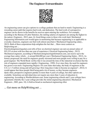 The Engineer Extraordinaire
An engineering career can give options to a college graduate that are hard to match. Engineering is a
rewarding career path that requires hard work, and dedication. The hard work of a prospective
engineer can be shown in the benefits he receives upon entering the workforce. For example,
according to the Bureau of Labor Statistics, the starting salaries of engineers are among the highest in
the nation ( Engineers , 2012, para. 4). Good things come to those who work hard. Mechanical
Engineering Information.com would agree in mentioning that because engineering is so applicable to
everyday situations, engineers can find work almost anywhere ( Mechanical Engineering salary ,
2012). Both of these corporations help enlighten the fact that ... Show more content on
Helpwriting.net ...
Electricalenginneeringsalary.com tells of how an electrical engineer can earn an annual salary of
$55,353 at most with less than one year of experience ( Electrical Engineering Salary , 2012).
Mechanical engineers, according to Mechanicalengineeringinformation.com, can receive up to the
average base salary which, ...is around $66,000 per year ( Mechanical Engineering Salary , 2012). As
history progressed, the need for engineers greatly increased and more people were willing to pay for a
good engineer. The World Book verifies that it was around the time of the industrial revolution that the
role of engineers expanded more rapidly ( Engineering , 1999). Ever since then, the need for engineers
has grown even more. Engineering Degrees 101.com states that today, the body of engineers in the
U.S. is 1.5 million strong and still growing ( How long does it take to become an engineer? , 2012). It
would appear that these people liked being paid a lot of money, so they became engineers.
Quite often, prospective engineers partake in more than 4 years of college, but other options are
available. Sometimes an individual does not require any more than 2 years of education in
engineering. According to Worldwidelearn.com, Some engineering schools and 2 year colleges have
agreements whereby the 2 year college provides the initial engineering education ( Mechanical
Engineers , 2003, para. 10). A field as broad as mechanical engineering often
... Get more on HelpWriting.net ...
 