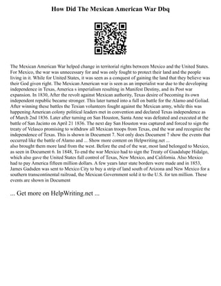 How Did The Mexican American War Dbq
The Mexican American War helped change in territorial rights between Mexico and the United States.
For Mexico, the war was unnecessary for and was only fought to protect their land and the people
living in it. While for United States, it was seen as a conquest of gaining the land that they believe was
their God given right. The Mexican American war is seen as an imperialist war due to the developing
independence in Texas, America s imperialism resulting in Manifest Destiny, and its Post war
expansion. In 1830, After the revolt against Mexican authority, Texas desire of becoming its own
independent republic became stronger. This later turned into a full on battle for the Alamo and Goliad.
After winning these battles the Texian volunteers fought against the Mexican army, while this was
happening American colony political leaders met in convention and declared Texas independence as
of March 2nd 1836. Later after turning on San Houston, Santa Anne was defeated and executed at the
battle of San Jacinto on April 21 1836. The next day San Houston was captured and forced to sign the
treaty of Velasco promising to withdraw all Mexican troops from Texas, end the war and recognize the
independence of Texas. This is shown in Document 7. Not only does Document 7 show the events that
occurred like the battle of Alamo and ... Show more content on Helpwriting.net ...
also brought them more land from the west. Before the end of the war, most land belonged to Mexico,
as seen in Document 6. In 1848, To end the war Mexico had to sign the Treaty of Guadalupe Hidalgo,
which also gave the United States full control of Texas, New Mexico, and California. Also Mexico
had to pay America fifteen million dollars. A few years later state borders were made and in 1853,
James Gadsden was sent to Mexico City to buy a strip of land south of Arizona and New Mexico for a
southern transcontinental railroad, the Mexican Government sold it to the U.S. for ten million. These
events are shown in Document
... Get more on HelpWriting.net ...
 