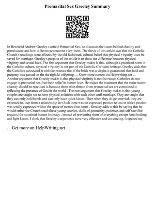 Premarital Sex Greeley Summary
In Reverend Andrew Greeley s article Premarital Sex, he discusses the issues behind chastity and
promiscuity and how different generations view them. The thesis of this article was that the Catholic
Church s teachings were affected by the old fashioned, cultural belief that physical virginity must be
saved for marriage. Greeley s purpose of the article is to show the difference between physical
virginity and sexual love. The first argument that Greeley makes is that, although a practiced norm in
the Catholic culture, physical virginity is not part of the Catholic Christian heritage. Greeley adds that
the Catholics associated it with the practice that if the bride was a virgin, it guaranteed that land and
property was passed on the the rightful offspring. ... Show more content on Helpwriting.net ...
Another argument that Greeley makes is that physical virginity is not the reason Catholics do not
engage in premarital sex, but their belief in human love. He makes the statement that the main reason
chastity should be practiced is because those who abstain from premarital sex are committed to
reflecting the presence of God in the world . The next argument that Greeley makes is that young
couples are taught not to have physical relations with each other until marriage. They are taught that
they can only hold hands and can only have quick kisses. Then when they do get married, they are
expected to, leap from a relationship in which there was no expressed passion to one in which passion
was totally expressed within the space of twenty four hours . Greeley adds to this by saying that he
would rather the Church teach these young couples, skills of generosity, patience, and self sacrifice
required for sustained human intimacy , instead of preventing them of everything except hand holding
and light kisses. I think that Greeley s arguments were very effective and convincing. It opened my
... Get more on HelpWriting.net ...
 